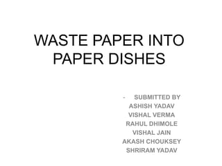 WASTE PAPER INTO
PAPER DISHES
- SUBMITTED BY
ASHISH YADAV
VISHAL VERMA
RAHUL DHIMOLE
VISHAL JAIN
AKASH CHOUKSEY
SHRIRAM YADAV
 