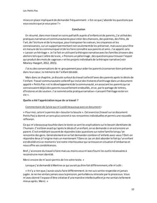 Les Petits Pas
10
misesenplace impliquentde demander fréquemment:« Est-ce que j’aborde lesquestionsque
vousvoulezque je vous pose ?»
Conclusion
En résumé,dansmontravail ensoinspalliatifs auprèsd’enfantsetde parents,j’ai utilisédes
pratiquesnarrativesetcommunautairespourcréerdeschansons,despoèmes,desfilms,de
l’art,de l’écriture etde lamusique,pourtransposerlesvaleurs,lescroyancesetles
connaissances,surunsupportpermettantnonseulementde les préserver, maisaussi pourêtre
enmesure de lescommuniqueretde lesfaire connaître aux parentsetamis.J’ai appelé cela
« Laisserunhéritage ».Je l'ai fait enutilisantlathérapie narrativeaveclesfamillesàtraversdes
atelierstelsque L’arbre de lavie, « Prenonsun pèlerinage ;desquestionspourtrouverl’espoir
qui produitdesmotsde sagesses » etlesprojetsindividuelsde lathérapie narrative(voir
Moxley-Haegert,2012, 2015).
J’ai eudesconversationsde re-groupementpouraiderlesparentsàconserverbienprésente
dans leurcœur,la mémoire de l’enfantdécédé.
Mais dans ce chapitre,je discute surtoutdutravail collectif avecdesparentsaprèsle décèsde
l’enfant.Travail communautaire collectif qui inclut deshistoiresd'archivage dansundocument
appelé « PetitsPas » et le développementde lacommunauté,enassociantlesparentsqui se
connaissaientdéjààdesparentsnouvellementendeuillés,etce, parle partage de lettres,
d'histoiresetde soutien.J’ai nommécette pratiquenarrative « Laissantl'héritageresteren
vie ».
Quelle a été l’appréciationreçue de ce travail ?
Commentaire de Sylvie qui m’aaidé beaucoupavecce document :
« Pourmoi,celam’a permisde « bouclerla boucle ».Cetexercice (travail surce document
PetitsPas) a donné unsensplusconcretà nos rencontresindividuellesetpermisune nouvelle
réflexion.
Ce qui m’abeaucouptouchée dansle texte ce sontlesexplicationssurle besoinidentitaire de
l’humain.C’estbienexactqu’aprèsle décèsd’unenfant,onse demande si onestencore un
parent.C’estembêtantsouventde répondre àdesquestionssurnotre famillelorsqu’on
rencontre desgens.Généralementonse faitdemandercombiend’enfantsavez-vous?Doit-on
répondre deux àl’origine maisunmaintenant?Dansce cas on doitaborderle faitqu’unenfant
estdécédé età ce momentc’estnotre interlocuteurqui se trouve ensituationd’embarraset
nousoffre sescondoléances.
Bref,j’ai encore dutravail à faire maisau moinsvousm’avezfourni lesoutilsnécessairesà
reconstruire monidentité.
Merci encore de m’avoirpermisde lire votre texte. »
Lorsque j’ai demandé àMartine ce qui aurait puêtre faitdifféremment,elle m’adit :
« Il n’y a rienque j’auraisvoulufaire différemment.Je me suissentie respectée etjamais
jugée.Je ne me sentaisjamaissouslapression,perturbéeoustressée parle processus.Vous
m’avezdonné l’espace d’être créative d’unemanièreintellectuelleetje me sentaistellement
mieux après.Merci. »
 