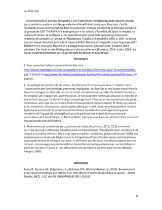 Les Petits Pas
11
Je suishonorée d’avoirpuêtre partie àune explorationthérapeutiqueparlaquelle une des
participantesconsidère qu’elle agrandementbénéficié duprocessus.Pourmoi,c’estla
résultante d’une communicationdansle respectde l’éthique ducadre de la thérapie narrative.
Le groupe de JUST THERAPY m’a enseigné que « lesvaleursd’humilité,de sacré,le respect,la
justice etl’amour,laconfiance etlacoopérationsontessentiellespourlesprocessusde
redditionde comptes » (Tamasese,Waldegrave,Tuhaka,etCampbelle,1995, p.109). Je pense
que ces valeursfaisaientpartie de laresponsabilité.Martine m’arappelé ce que le groupe JUST
THERAPY m’a enseigné.Martine m’apartagé deux sourcespourconsulterd’autresidées
créatives.Ceslivresetsite Webque je consulteactuellement(Corneau,2014 ; Jobin,2014). Ce
travail estcertainementuncercle permettantde donneretde recevoir.
Remarques
1. Pour consulterl’albumsouvenirPetitsPas,voir:
http://www.hopitalpourenfants.com/patient-et-familles/information-pour-les-parents/petits-
pas (français) ethttp://www.thechildren.com/patients-families/information-parents/little-steps (in
English).
2. J’ai partagé desphotos,deshistoires,desdocumentsetdesnomsdansce chapitre avec
l’autorisationdesfamillesetdes personnes impliquées.Lesfamilles etmoi avonstravaillésurla
façonde partagerces idéesde ressourcesetde connaissancesspéciales.Ce travail n’auraitpu
être réalisé sansl’apportde lacommunauté.Je tiensàrendre hommage à touteslesfamilleset
aux enfants avecqui j’ai travaillé etqui ontpartagé leurshistoiresetleurssentiments de perte,
de douleur, ainsi que leurscraintes,toutentrouvantleurspropresespoirsetrêves,lesvaleurs
et lescroyances,etlesconnaissancesparticulièresqui ilsont conservé précieusement. Je tiens
égalementàremercierle personnel extraordinaire travaillantenoncologie ainsi que les
membresde l’équipe de soinspalliatifsqui ontparticipé àce travail. Je veux remercier
particulièrementSylvie SéquinetMartine Bélair (deux desneuf auteursde PetitsPas) qui m’ont
beaucoupaidé avecce chapitre.
3. Récemment,je considéraisavecattentiondesidéesde polanco(2011, 2013) entermes
de « foreignising» lathérapie narrative pourles francophones (françaispremierslocuteursde la
langue auCanada),même si elle estde type européen –américain.polanco&Epston(2009) ont
proposé que lesétudesde traductionetle bilinguismeoffrentd’intéressantescontributionsau
développementde lathérapie narrative.Ilsaffirment que lesidéesnarrativesmigrent avecles
cultures,cespassagespeuventenrichiretdiversifierlespratiquesnarratives.Je considéraisce
pointde vue dans le passé etleur déclaration estcorroborée parmesexpériences(Moxley-
Haegert,2009).
Références
Alam,R.,Barrera, M., D’Agostino,N.,Nicholas,D.B.,&Schneiderman,G.(2012). Bereavement
experiencesof mothersandfathersovertime afterthe deathof achilddue to cancer. Death
Studies,36(1), 1-22. doi:10.1080/07481187.2011.553312
 