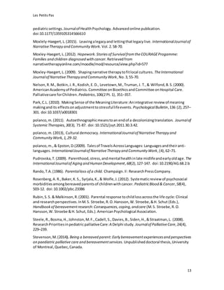 Les Petits Pas
13
pediatricsettings.Journalof HealthPsychology. Advancedonline publication.
doi:10.1177/1359105314566610
Moxlely-Haegert,L.(2015). Leavingalegacyand lettingthatlegacylive. InternationalJournalof
NarrativeTherapy and CommunityWork. Vol.2.58-70.
Moxley-Haegert,L.(2012). Hopework.Storiesof SurvivalfromtheCOURAGEProgamme:
Families and children diagnosed with cancer. Retrievedfrom
narrativetherapyonline.com/moodle/mod/resource/view.php?id=577
Moxley-Haegert,L.(2009). Shapingnarrative therapytofitlocal cultures. TheInternational
Journalof NarrativeTherapy and Community Work,No.3, 55-70.
Nelson, R.M., Botkin,J.R.,Kodish,E.D., Levetown,M.,Truman, J. T.,& Wilfond,B.S.(2000).
AmericanAcademyof Pediatrics. Committee onBioethicsandCommittee onHospital Care.
Palliativecare forChildren. Pediatrics,106(2 Pt.1), 351–357.
Park,C.L. (2010). MakingSense of the MeaningLiterature:Anintegrative review of meaning
makingandits effectsonadjustmenttostressfullifeevents. PsychologicalBulletin,136 (2),257–
301. doi:10.1037/a0018301
polanco,m.(2011). Autoethnographicmeanstoan endof a decolonizingtranslation. Journalof
SystemicTherapies,30(3), 71-87. doi:10.1521/jsyt.2011.30.3.42.
polanco,m.(2013), Cultural democracy.InternationalJournalof NarrativeTherapy and
CommunityWork,1,29-32.
polanco,m.,& Epston,D.(2009). Talesof TravelsAcrossLanguages: Languagesandtheiranti-
languages. InternationalJournalof NarrativeTherapy and Community Work,(4),62–71.
Pudrovska,T.(2009). Parenthood,stress,andmental healthinlate midlifeandearlyoldage. The
InternationalJournalof Aging and Human Development,68(2),127-147. doi:10.2190/AG.68.2.b
Rando,T.A.(1986). Parentalloss of a child. Champaign.Il :ResearchPressCompany.
Rosenberg,A.R.,Baker,K.S., Syrjala,K.,& Wolfe,J.(2012). Systematicreview of psychosocial
morbiditiesamongbereavedparentsof childrenwithcancer. PediatricBlood & Cancer,58(4),
503-12. doi:10.1002/pbc.23386
Rubin,S.S. & Malkinson,R.(2001). Parental response tochildlossacrossthe life cycle:Clinical
and researchperspectives.InM.S. Stroebe,R.O.Hansson,W. Stroebe,&H. Schut (Eds.),
Handbookof bereavementresearch:Consequences,coping,andcare (M.S. Stroebe,R.O.
Hansson,W. Stroebe &H. Schut, Eds.).AmericanPsychological Association.
Steele,R.,Bosma,H.,Johnston,M.F.,Cadell,S.,Davies,B.,Siden,H.,&Straatman,L. (2008).
ResearchPrioritiesinpediatricpalliativeCare:A Delphi study. Journalof PalliativeCare,24(4),
229–239.
Stevenson,M.(2014). Being a bereaved parent: Early bereavementexperiencesand perspectives
on paediatric palliative care and bereavementservices. Unpublisheddoctoral thesis,University
of Montreal,Quebec,Canada.
 