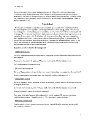 Les Petits Pas
3
Re-narrationdeshistoires,pourle développementde richesrécitsqui reconnaissentet
revalorisentlavie.L’objectif étant d’aideràfaire unrepositionnementde leursconclusions
antérieuressurl’identité de vie qui peutêtre affaiblieaveclaperte d'unenfant.(J’ai aussi utilisé
descérémoniesdéfinitionnellesaveclesenfantspourre-valoriserlavie –voirMoore, Talwaret
Moxley-Haegert,2015).
Projet de Deuil
Nousavonscommencé le projetavecdesquestionsque j’ai élaborées avecl’aide d‘autres
thérapeutes pratiquantl’approchenarrative (commeDavidDenborough,2010).J’ai demandé
aux participants« Commenttrouverunsensà tout ceci ? Universellement,leshumainsutilisent
le langage afinde raconterleurhistoire.Lathérapie narrative metl’accentsurle processusde la
narrationde son histoire afinde faire face àde fortesémotions.Dansle groupe,nousallons
donc partagernos histoiresetcréerensembleundocumentcollectif qui enrendcompte. J’ai
préparé desquestionsqui pourrontvousameneràpartagervos réflexionsetvosacquis. Le but
de ces questionsestde vousguiderdansle récitde votre histoire,que nouspourronsécrire
ensembleettransmettre àd’autresfamilles ».
Questionspour la réalisationde notre projet
Le physique –le lieu
Est-ce qu’il ya deslieux particuliersque vous fréquentez qui procure unsentimentde réconfort
à votre perte ?
Pourquoi ceslieux sont-ilsspéciaux ?Pourriez-vousraconterl’histoire de ces lieux ?
Qu’est-ce que vous faitesenceslieux ?
Mémoire – vossouvenirs
Est-ce qu’il ya des souvenirs particuliersque vousrevisitezetqui vousapportentdu réconfort?
Si oui,est-ce que vouspouvezpartagerune histoire (récit) de certainsde ceux-ci ?
Votre propre histoire
Est-ce qu’il ya eud’autres momentsaucoursde votre vie, oùvousavezdû affronterlaperte ou
le chagrin(le deuil) ?
Si oui,commentl’avez-vousfait?S’il vousplaît,me raconterl’histoire de cetévénement.
Quellesétaientles étapeslesplusdifficiles alors?
Avez-vousobtenude l’aideou obtenudusoutien àcette occasion ?Si oui, comments’est
matérialisée cette aide ?Etque feraient-ils,s’ilsétaientavecvousmaintenant ?
Manquant/lamentation
Quellessontleschosesqui vousmanquent(ennui,vague àl’âme) le plusdanslarelationàla
personne qui estmorte ?
 