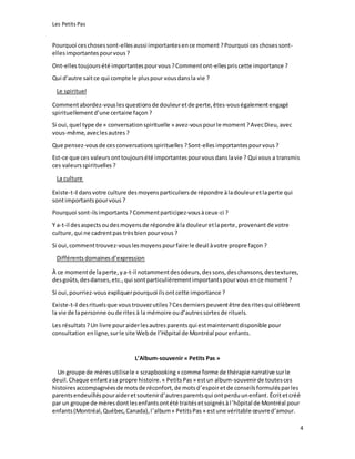 Les Petits Pas
4
Pourquoi ceschosessont-ellesaussi importantesence moment ?Pourquoi ceschosessont-
elles importantespourvous ?
Ont-ellestoujoursété importantespourvous ?Commentont-ellespriscette importance ?
Qui d’autre saitce qui compte le pluspour vousdansla vie ?
Le spirituel
Commentabordez-vousles questionsde douleuretde perte,êtes-vouségalementengagé
spirituellementd’une certaine façon ?
Si oui, quel type de « conversationspirituelle » avez-vouspourle moment ?AvecDieu,avec
vous-même,aveclesautres ?
Que pensez-vousde cesconversationsspirituelles ?Sont-ellesimportantespourvous ?
Est-ce que ces valeurs onttoujoursété importantespourvousdanslavie ? Qui vous a transmis
ces valeursspirituelles ?
La culture
Existe-t-il dansvotre culture desmoyens particuliers de répondre àladouleuretlaperte qui
sontimportantspourvous ?
Pourquoi sont-ilsimportants ?Commentparticipez-vousàceux-ci ?
Y a-t-il desaspects oudes moyensde répondre àla douleuretlaperte,provenantde votre
culture,qui ne cadrentpas trèsbienpourvous ?
Si oui,commenttrouvez-vouslesmoyens pourfaire le deuil àvotre propre façon ?
Différentsdomainesd’expression
À ce momentde laperte,ya-t-il notammentdesodeurs,dessons,deschansons,destextures,
desgoûts,desdanses,etc.,qui sontparticulièrementimportantspourvousence moment ?
Si oui,pourriez-vousexpliquerpourquoi ilsontcette importance ?
Existe-t-il desrituelsque voustrouvezutiles?Cesdernierspeuventêtre desritesqui célèbrent
la vie de lapersonne oude rites à la mémoire oud’autressortesde rituels.
Les résultats ?Un livre pouraiderlesautresparentsqui estmaintenant disponible pour
consultation enligne,surle site Webde l’Hôpital de Montréal pourenfants.
L’Album-souvenir « Petits Pas »
Un groupe de mèresutilisele « scrapbooking» comme forme de thérapie narrative surle
deuil.Chaque enfantasa propre histoire.« PetitsPas » estun album-souvenirde toutesces
histoiresaccompagnéesde motsde réconfort,de motsd’espoiretde conseilsformulésparles
parentsendeuilléspouraideretsoutenird’autresparentsqui ontperduunenfant.Écritetcréé
par un groupe de mèresdontlesenfantsontété traitésetsoignésàl’hôpital de Montréal pour
enfants(Montréal,Québec,Canada),l’album« PetitsPas » estune véritable œuvred’amour.
 