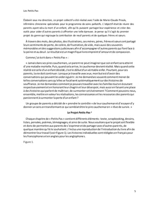 Les Petits Pas
5
Élaboré sous ma direction, ce projet collectif a été réalisé avec l’aide de Marie-Claude Proulx,
infirmière clinicienne spécialisée pour le programme de soins palliatifs. L’objectif était de réunir des
parents ayant vécu la mort d’un enfant, afin qu’ils puissent partager leur expérience et créer des
outils pour aider d’autres parents à affronter une telle épreuve. Je pense qu’il s’agit du premier
projet du genre qui regroupe la contribution de neuf parents et de quelques frères et sœurs.
À traversdesmots,desphotos,desillustrations,cesmères,pères, frèresetsœursontpartagé
leurssentimentsde perte,de colère,de frustration,de vide,maisaussi dessouvenirs
mémorablesetdessuggestionsjudicieusesafind’accompagnerd’autresparentsqui fontface à
la peine etaudeuil.Le résultatestunmagnifiquelivreempreintd’amouretde compassion.
Comme j’ai écritdans« PetitsPas» :
« Jamaisdanssespirescauchemars,unparentne peutimaginerque sonenfantseraatteint
d’une maladie mortelle.Puis,quandcelaarrive,le cauchemardevientréalité. Maisquandcette
réalité estcelle d'unenfantdécédé,c'estle débutd'unvéritable enfer.Pourtant,pources
parents,lavie doitcontinuer.Lorsque je travaille aveceux,monbutestd'avoirdes
conversationsqui peuventlesaideràguérir.Je me demandaissouventcommentmenerde
tellesconversationssansqu'ellesse focalisentsystématiquementsurdeshistoiresde
souffrance.Je me demandaiscommentje pouvaistravailleraveclesfamillestoutenécoutant
respectueusementetenhonorantleurchagrinet leurdésespoir,maisaussi enfaisantune place
à deshistoiresqui parlentde maîtriser,de surmontercetévénement ?Commentpouvons-nous,
ensemble,mettre envaleurlesréalisations,lesconnaissancesetlesressourcesdesparentsqui
parviennentàsurmonterlaperte d'unenfant ?
Un groupe de parentsa décidé de « prendre le contrôle » de leurcauchemaretd’essayerd’y
donnerunsensentransformantce qui semblaitêtre le pire cauchemaren « rêve de survie. »
Le Projet Petits Pas 2
Chaque chapitre de « PetitsPas » contientdifférents éléments :texte,scrapbooking,dessins,
listes,pensées,poèmes,témoignages,etainsi de suite.Nousvoulionsque le projetsoitflexible
et doncde permettre aux parentsde s’exprimeretde partageravecd'autresparents,de
quelque manière qu'ilsle souhaitent.J‘inclusune reproductionde l'introductiondulivre afinde
démontrerleurtravail (voirFigure 1).Leshistoiresindividuellessontrédigéesenfrançaispour
lesfrancophonesetenanglaispourlesanglophones.
Figure 1.
 