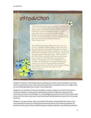 Les Petits Pas
6
Chapitre1. Portraits : Portraitsdesparents,portraitsdes enfants. Dansce chapitre, nousavons
voulu nousprésenteràvous,maissurtoutvousprésenterenquelquesmotsouenimagesnotre
ou nosenfantsdécédésetleurhistoire.Toutsimplement.
Chapitre2. Les comment:À traversla tempête,onatous l’espoirde s’ensortir.Onveuttous
croire que la douleurs’atténueraetlaisseraplace aubonheur.Maisbiensouventc’estle
commenty arriverqui nous échappe. Ici,nouspartageonsavecvouslesoutilsetlesmoyensque
certainsd’entre nousontprispourtraversercette période bouleversante,pour être mieux,pour
cheminer.
Chapitre3. Les passe-temps :Dansce tourbillond’émotions,cette période trèsintense, nous
avonsobservé etressenti qu’il étaitbonde prendre despauses,desmomentsapaisants,de
prendre soinde soi par le biaisde différentspasse-tempsouactivités. Ilssontbienpersonnelsà
 