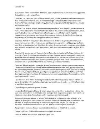 Les Petits Pas
7
chacun etlesvôtrespeuventêtre différents. Voici simplementnosexpériences,nossuggestions.
À vousde créer votre propre liste.
Chapitre4. Les créations : Pourplusieursd’entrenous, lacréativité aété unélémentbénéfique
dans notre cheminementetcelui de notre entourage.Cettecréativité s’estprésentée sous
diversesformes :bricolage,scrapbooking,dessins,musique,journalde bord,poèmes… Envoici
quelquesexemples.
Chapitre5. Les motset paroles : On ne se remetjamaisde ça, maison peutchoisircommentle
vivre…. Vousretrouverezdansce chapitre desmotsetdesparolesqui nous ont touchés,émus,
réconfortés. Desmotsqui nousontfaitréfléchir,qui nousontfaitpleurer.Il s’agitde
suggestions, de lectures,de poèmes,de chroniques,de citations,de parolesde musique,de
témoignages,d’émissiontélé, de documentairesou cinéma….
Chapitre6. Famille et entourage:Nouschoisissonsde dédierce chapitre aux mamans,aux
papas,maisaussi aux frèresetsœurs,aux grands-parents,aux amisetcollèguesqui souffrent
aussi de la perte de cet enfant. Voici doncdesbribesde commentnotre entourageacontribué à
noussoutenir,`nousréconforter,nousparents.Maisaussi commentilsontvécule deuil de cet
enfant.
Chapitre7. Le contre-courant:Le deuil d’unenfantestune situationdifficilequi metbiendes
gensmal à l’aise. Ce n’estpasune situationnormale.Nouspartageonsavecvouslesparolesou
actionsde notre entourage,bienintentionnées, maisparfoismaladroites,qui ne nous ontpas
aidés.Certainsd’entre nousvousglissentégalementquelquesmotssurlestabousrencontrés,
lesactionsprisesqui étaientcontrairesaux normesgénéralesde lasociété.
Chapitre8. Rituels symbolessouvenirs :Nosenfantsdemeurentprésentsavecnousautrement.
Cette blessure,cettecicatrice reste,maisnosenfantsvivent àtraversnous,par nos souvenirs,
dessymbolessignificatifs, desbienspersonnels,desrituelsreligieux ounon.Voici nosexemples
de souvenirs,symbolesetrituels,qui ontpunous apporteruncertainréconfortau quotidien
dans lapériode laplushouleusede notre deuil,maisaussi jusqu’àce jour.Nousespéronsqu’ils
vousinspirerontlesvôtres.
J’ai entendudeux mèresde notre groupe dire :« En aidantlesautresje me suisaidée ».Je
leurai demandé si elles souhaitaientpartagerleurexpérience duprojet« LesPetitsPas ».Voici
ce que Martine m’a écrit.
Ce que Les petits pas m’ont permis de vivre
Lorsque Lynda m’a approché pour le projet qui est devenu le livre « les petits pas » Je me suis
toute suite sentie choyée et privilégiée pour participer à un programme qui joint mon intérêt à la
création et à mon désir d’entraide envers les personnes qui vivent un deuil.
Retrouver Lynda psychologue et Marie-Claude infirmière en formation soins palliatifs, m’a
apporté un grand plaisir de travailler avec ces deux femmes accomplies par le dévouement, elles
ont dirigé le projet avec beaucoup de respect et d’organisation, en plus j’ai aimé que les
rencontres furent dans un beau bureau loin des bruits et de l’atmosphère de l’hôpital.
Aux premières réunions chacune racontaient leurs histoires ce fut difficile à écouter,
Chaque expérience étaient différentes mais ce rapprochaient tant.
En fait la douleur des souvenirs était intense pour tous.
 