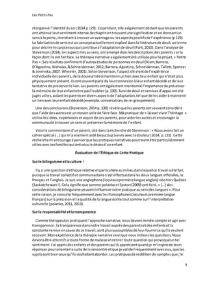 Les Petits Pas
9
réorganisé l’identité dusoi (2014 p 129). Cependant,elle aégalementdéclaré que lesparents
ont atténué leursentimentintense de chagrinentrouvantune significationetendonnantun
sensà la perte,cherchantà trouverunavantage ou lesaspectspositifsde l’expérience(p129).
La fabricationde sensestun conceptactuellementexploré danslalittérature de deuil,unterme
pour décrire lesprocessusqui contribueàl’adaptationde deuil(Park,2010).Dans l’analyse de
Stevenson(2014),lesaspectsliésausens,ontémergé danslesdescriptionsdesparentssurla
façondont ilsontfaitface.La thérapie narrative aégalementété utilisée pourle projet,« Petits
Pas ».Sesrésultatsconfirmentd’autresétudesde personnesendeuil(Alam,Barrera,
D’Agostino,Nicholas,&Schneiderman,2012; Barrera,Agostino, Schneiderman,Tallett,Spencer
& Jovevska,2007; Wheeler,2001).SelonStevenson,l’aspectclé vientde l’expérience
individuelledesparents,de ladouleurliéeàmaintenirunlienavecleurenfantqui n’étaitplus
physiquement présent. Ilsontsouventparlé de leurconnexionàleurenfantdécédé etde leur
tentative de préserverle lien.Lesparentsontégalementmentionné l’importance de préserver
la mémoire de leurenfantetne pasl’oublier(p.130).Suivi de deuil etservicesd’appui ontété
jugésutiles,aidantlesparentsendiversaspectsde l’adaptation,tel que de lesaideràmaintenir
un lienavecleurenfantdécédé(exemple,conversationsde re-groupement).
Une desconclusions(Stevenson,2014 p.130) révèle que lesparentsontsouventconsidéré
que l’aide desautresestunmoyenutile de faire face.Mapratique de « laisservivre l’héritage »
utilise lesidées,expériencesetacquisde cesparents,pouraiderlesautresetencouragerla
communauté àtrouverun sensetpréserverlamémoire de l’enfant.
Voici le commentaire d’unparent,cité danslarecherche de Stevenson :« Nousavonsfaitun
cahierspécial (…) qui m’avraimentaidé beaucoupàvivre avecladouleur(2014, p.131). Cette
recherche m’encourage àpenserque lespratiquesnarratives pourraientêtre particulièrement
utilesaveclesfamillesqui ontvécule décèsd’unenfant.
Évaluation de l’Éthique de Cette Pratique
Sur le bilinguisme etlaculture 3
Il y a une questiond'éthique relative etparticulière aumilieudanslequel ce travail aété fait,
puisque le travail collectif etcommunautaire s’esteffectuédanslesdeux languesofficielles,le
françaiset l’anglais.Je suisune anglophone(locuteurpremièrelangue anglais) néehorsQuébec
(Saskatchewan !).Celasignifie que comme polankoetEpston(2009) ont écrit, « (…) des
considérationsde bilinguisme peuventinfluencernotre pratique auseindes langues ».Pour
cette raison,je consulte fréquemmentaveclesfrancophones(locuteurspremière langue
français) surla précision etlaqualité de lalangue écrite toutcomme surl’interprétation
culturelle (polanko,2011, 2013).
Sur la responsabilité etlatransparence
Comme thérapeutes pratiquantl’approche narrative,nousdevonsrendre compte etagiravec
transparence :la transparence dansnotre travail auprèsdesparentsetdesenfantsetla
constante remise encause de ce travail,sontplussusceptiblesde leurfournirce qu'ilsveulent
recevoir.Monexpérience de lathérapie narrative veutque nousinitionslesquestions.Nous
devonsêtre attentifsàtoute forme de malaise etretirer toute question qui provoqueuntel
sentiment.J'ai apprisdesenfantsetdesparentsqu'ilsapprécientquandje m’inspirede leurs
réponsespourorienterlasuite de larencontre etque je valide fréquemmentaveceux,que les
sujetssontbienceux qu’ilssouhaitentaborder. Lespratiquesde redditionde comptesque j'ai
 