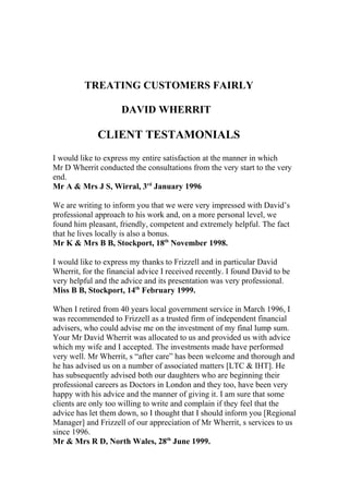 TREATING CUSTOMERS FAIRLY
DAVID WHERRIT
CLIENT TESTAMONIALS
I would like to express my entire satisfaction at the manner in which
Mr D Wherrit conducted the consultations from the very start to the very
end.
Mr A & Mrs J S, Wirral, 3rd
January 1996
We are writing to inform you that we were very impressed with David’s
professional approach to his work and, on a more personal level, we
found him pleasant, friendly, competent and extremely helpful. The fact
that he lives locally is also a bonus.
Mr K & Mrs B B, Stockport, 18th
November 1998.
I would like to express my thanks to Frizzell and in particular David
Wherrit, for the financial advice I received recently. I found David to be
very helpful and the advice and its presentation was very professional.
Miss B B, Stockport, 14th
February 1999.
When I retired from 40 years local government service in March 1996, I
was recommended to Frizzell as a trusted firm of independent financial
advisers, who could advise me on the investment of my final lump sum.
Your Mr David Wherrit was allocated to us and provided us with advice
which my wife and I accepted. The investments made have performed
very well. Mr Wherrit, s “after care” has been welcome and thorough and
he has advised us on a number of associated matters [LTC & IHT]. He
has subsequently advised both our daughters who are beginning their
professional careers as Doctors in London and they too, have been very
happy with his advice and the manner of giving it. I am sure that some
clients are only too willing to write and complain if they feel that the
advice has let them down, so I thought that I should inform you [Regional
Manager] and Frizzell of our appreciation of Mr Wherrit, s services to us
since 1996.
Mr & Mrs R D, North Wales, 28th
June 1999.
 