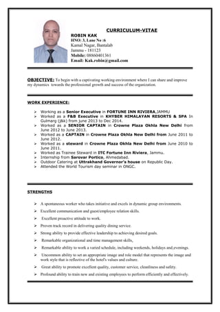 CURRICULUM-VITAE
ROBIN KAK
HNO: 3, Lane No :6
Kamal Nagar, Bantalab
Jammu - 181123
Mobile: 08860401361
Email: Kak.robin@gmail.com
OBJECTIVE: To begin with a captivating working environment where I can share and improve
my dynamics towards the professional growth and success of the organization.
WORK EXPERIENCE:
 Working as a Senior Executive in FORTUNE INN RIVIERA,JAMMU
 Worked as a F&B Executive in KHYBER HIMALAYAN RESORTS & SPA In
Gulmarg (j&k) from june 2013 to Dec 2014.
 Worked as a SENIOR CAPTAIN in Crowne Plaza Okhla New Delhi from
June 2012 to June 2013.
 Worked as a CAPTAIN in Crowne Plaza Okhla New Delhi from June 2011 to
June 2012.
 Worked as a steward in Crowne Plaza Okhla New Delhi from June 2010 to
June 2011.
 Worked as Trainee Steward in ITC Fortune Inn Riviera, Jammu.
 Internship from Sarovar Portico, Ahmedabad.
 Outdoor Catering at Uttrakhand Governor’s house on Republic Day.
 Attended the World Tourism day seminar in ONGC.
STRENGTHS
 A spontaneous worker who takes initiative and excels in dynamic group environments.
 Excellent communication and guest/employee relation skills.
 Excellent proactive attitude to work.
 Proven track record in delivering quality dining service.
 Strong ability to provide effective leadership to achieving desired goals.
 Remarkable organizational and time management skills.
 Remarkable ability to work a varied schedule, including weekends, holidays and evenings.
 Uncommon ability to set an appropriate image and role model that represents the image and
work style that is reflective of the hotel's values and culture.
 Great ability to promote excellent quality, customer service, cleanliness and safety.
 Profound ability to train new and existing employees to perform efficiently and effectively.
 
