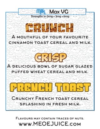 Milk Max VG
Strengths in 0mg • 3mg • 6mg
A mouthful of your favourite
cinnamon toast cereal and milk.
A delicious bowl of sugar glazed
puffed wheat cereal and milk.
Crunchy French toast cereal
splashing in fresh milk.
Flavours may contain traces of nuts.
www.MEOEJUICE.com
 