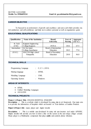 MUTTHE GAYATHRI
Mobile No: 99986859341 Email id: gayathrimutthe496@gmail.com
CAREER OBJECTIVE
To Succeed in an environment of growth and excellence and earn a job which provides me.
Job satisfaction and self-confidence and help me to achieve personal as well as organization goals.
EDUCATIONAL QUALIFICATIONS
Qualification Name of the Institution Board/
University
Year of
Passing
Aggregate
( in % )
B. Tech
(CSE)
Kuppam Engineering
College,Kuppam. JNTUA 2016 67.5
Intermediate Sri Sai Junior
College,Ananthapur.
Board of Intermediate
Education 2012 77.0
(S.S.C) SSS E.M High school
Puttaparthi.
Board of Secondary
Education 2010 86.0
TECHNICAL SKILLS
Programming Language : C, C++, JAVA
Markup language : HTML
Modeling Language : UML
Operating System : Windows
AREAS OF INTERESTS
 HTML
 Unified Modeling Languages
 JAVA/J2EE
TECHNICAL PROJECTS
Project 1:-Project Title: ONLINE HOSPITAL ENQUIRY
Description : This is a website which is developed by using php in yii framework. Our main aim
is to provide the information of hospitals which are located in Four districts of Andhra Pradesh.
Project 2:-Project title: music player and digital doodle
Description : This is a mobile app developed by using mit app inventor tool under APSSDC.
Digital doodle will provide you how to draw a line on the screen as the user drags a finger around.
Music player is a Multimedia component that plays audio and controls phone vibration.
 