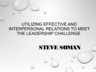 UTILIZING EFFECTIVE AND
INTERPERSONAL RELATIONS TO MEET
THE LEADERSHIP CHALLENGE
STEVE SOMAN
 