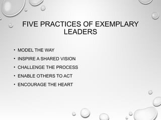 FIVE PRACTICES OF EXEMPLARY
LEADERS
• MODEL THE WAY
• INSPIRE A SHARED VISION
• CHALLENGE THE PROCESS
• ENABLE OTHERS TO ACT
• ENCOURAGE THE HEART
 