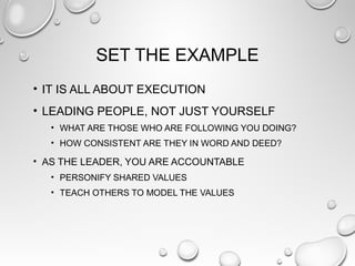 SET THE EXAMPLE
• IT IS ALL ABOUT EXECUTION
• LEADING PEOPLE, NOT JUST YOURSELF
• WHAT ARE THOSE WHO ARE FOLLOWING YOU DOING?
• HOW CONSISTENT ARE THEY IN WORD AND DEED?
• AS THE LEADER, YOU ARE ACCOUNTABLE
• PERSONIFY SHARED VALUES
• TEACH OTHERS TO MODEL THE VALUES
 