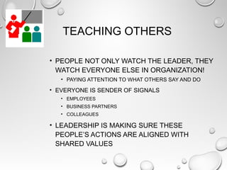 TEACHING OTHERS
• PEOPLE NOT ONLY WATCH THE LEADER, THEY
WATCH EVERYONE ELSE IN ORGANIZATION!
• PAYING ATTENTION TO WHAT OTHERS SAY AND DO
• EVERYONE IS SENDER OF SIGNALS
• EMPLOYEES
• BUSINESS PARTNERS
• COLLEAGUES
• LEADERSHIP IS MAKING SURE THESE
PEOPLE’S ACTIONS ARE ALIGNED WITH
SHARED VALUES
 