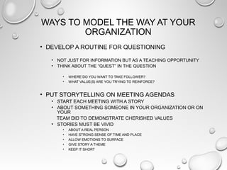 WAYS TO MODEL THE WAY AT YOUR
ORGANIZATION
• DEVELOP A ROUTINE FOR QUESTIONING
• NOT JUST FOR INFORMATION BUT AS A TEACHING OPPORTUNITY
• THINK ABOUT THE “QUEST” IN THE QUESTION
• WHERE DO YOU WANT TO TAKE FOLLOWER?
• WHAT VALUE(S) ARE YOU TRYING TO REINFORCE?
• PUT STORYTELLING ON MEETING AGENDAS
• START EACH MEETING WITH A STORY
• ABOUT SOMETHING SOMEONE IN YOUR ORGANIZATION OR ON
YOUR
TEAM DID TO DEMONSTRATE CHERISHED VALUES
• STORIES MUST BE VIVID
• ABOUT A REAL PERSON
• HAVE STRONG SENSE OF TIME AND PLACE
• ALLOW EMOTIONS TO SURFACE
• GIVE STORY A THEME
• KEEP IT SHORT
 