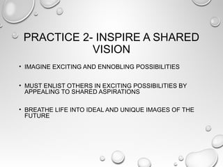 PRACTICE 2- INSPIRE A SHARED
VISION
• IMAGINE EXCITING AND ENNOBLING POSSIBILITIES
• MUST ENLIST OTHERS IN EXCITING POSSIBILITIES BY
APPEALING TO SHARED ASPIRATIONS
• BREATHE LIFE INTO IDEAL AND UNIQUE IMAGES OF THE
FUTURE
 