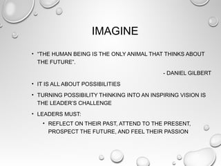 IMAGINE
• “THE HUMAN BEING IS THE ONLY ANIMAL THAT THINKS ABOUT
THE FUTURE”.
- DANIEL GILBERT
• IT IS ALL ABOUT POSSIBILITIES
• TURNING POSSIBILITY THINKING INTO AN INSPIRING VISION IS
THE LEADER’S CHALLENGE
• LEADERS MUST:
• REFLECT ON THEIR PAST, ATTEND TO THE PRESENT,
PROSPECT THE FUTURE, AND FEEL THEIR PASSION
 