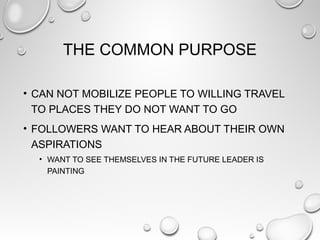 THE COMMON PURPOSE
• CAN NOT MOBILIZE PEOPLE TO WILLING TRAVEL
TO PLACES THEY DO NOT WANT TO GO
• FOLLOWERS WANT TO HEAR ABOUT THEIR OWN
ASPIRATIONS
• WANT TO SEE THEMSELVES IN THE FUTURE LEADER IS
PAINTING
 