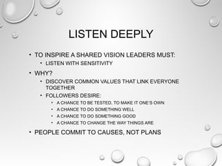 LISTEN DEEPLY
• TO INSPIRE A SHARED VISION LEADERS MUST:
• LISTEN WITH SENSITIVITY
• WHY?
• DISCOVER COMMON VALUES THAT LINK EVERYONE
TOGETHER
• FOLLOWERS DESIRE:
• A CHANCE TO BE TESTED, TO MAKE IT ONE’S OWN
• A CHANCE TO DO SOMETHING WELL
• A CHANCE TO DO SOMETHING GOOD
• A CHANCE TO CHANGE THE WAY THINGS ARE
• PEOPLE COMMIT TO CAUSES, NOT PLANS
 
