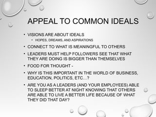 APPEAL TO COMMON IDEALS
• VISIONS ARE ABOUT IDEALS
• HOPES, DREAMS, AND ASPIRATIONS
• CONNECT TO WHAT IS MEANINGFUL TO OTHERS
• LEADERS MUST HELP FOLLOWERS SEE THAT WHAT
THEY ARE DOING IS BIGGER THAN THEMSELVES
• FOOD FOR THOUGHT -
• WHY IS THIS IMPORTANT IN THE WORLD OF BUSINESS,
EDUCATION, POLITICS, ETC…?
• ARE YOU AS A LEADERS (AND YOUR EMPLOYEES) ABLE
TO SLEEP BETTER AT NIGHT KNOWING THAT OTHERS
ARE ABLE TO LIVE A BETTER LIFE BECAUSE OF WHAT
THEY DID THAT DAY?
 