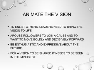 ANIMATE THE VISION
• TO ENLIST OTHERS, LEADERS NEED TO BRING THE
VISION TO LIFE
• AROUSE FOLLOWERS TO JOIN A CAUSE AND TO
WANT TO MOVE BOLDLY AND DECISIVELY FORWARD
• BE ENTHUSIASTIC AND EXPRESSIVE ABOUT THE
FUTURE
• FOR A VISION TO BE SHARED IT NEEDS TO BE SEEN
IN THE MINDS EYE
 