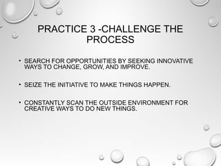 PRACTICE 3 -CHALLENGE THE
PROCESS
• SEARCH FOR OPPORTUNITIES BY SEEKING INNOVATIVE
WAYS TO CHANGE, GROW, AND IMPROVE.
• SEIZE THE INITIATIVE TO MAKE THINGS HAPPEN.
• CONSTANTLY SCAN THE OUTSIDE ENVIRONMENT FOR
CREATIVE WAYS TO DO NEW THINGS.
 