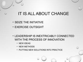 IT IS ALL ABOUT CHANGE
• SEIZE THE INITIATIVE
• EXERCISE OUTSIGHT
• LEADERSHIP IS INEXTRICABLY CONNECTED
WITH THE PROCESS OF INNOVATION
• NEW IDEAS
• NEW METHODS
• PUTTING NEW SOLUTIONS INTO PRACTICE
 