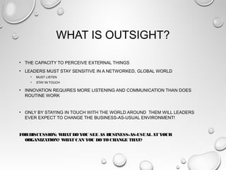 WHAT IS OUTSIGHT?
• THE CAPACITY TO PERCEIVE EXTERNAL THINGS
• LEADERS MUST STAY SENSITIVE IN A NETWORKED, GLOBAL WORLD
• MUST LISTEN
• STAY IN TOUCH
• INNOVATION REQUIRES MORE LISTENING AND COMMUNICATION THAN DOES
ROUTINE WORK
• ONLY BY STAYING IN TOUCH WITH THE WORLD AROUND THEM WILL LEADERS
EVER EXPECT TO CHANGE THE BUSINESS-AS-USUAL ENVIRONMENT!
FORDISCUSSION: WHATDO YOU SEE AS BUSINESS-AS-USUAL AT YOUR
ORGANIZATION? WHATCAN YOU DO TO CHANGE THAT?
 