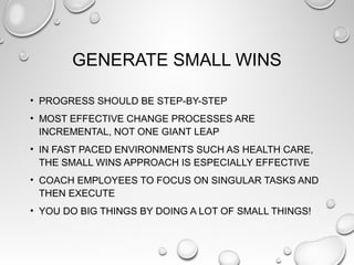 GENERATE SMALL WINS
• PROGRESS SHOULD BE STEP-BY-STEP
• MOST EFFECTIVE CHANGE PROCESSES ARE
INCREMENTAL, NOT ONE GIANT LEAP
• IN FAST PACED ENVIRONMENTS SUCH AS HEALTH CARE,
THE SMALL WINS APPROACH IS ESPECIALLY EFFECTIVE
• COACH EMPLOYEES TO FOCUS ON SINGULAR TASKS AND
THEN EXECUTE
• YOU DO BIG THINGS BY DOING A LOT OF SMALL THINGS!
 