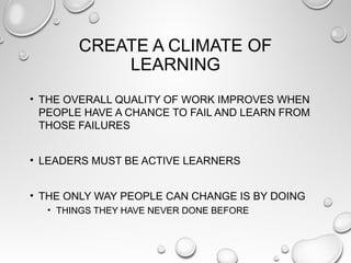 CREATE A CLIMATE OF
LEARNING
• THE OVERALL QUALITY OF WORK IMPROVES WHEN
PEOPLE HAVE A CHANCE TO FAIL AND LEARN FROM
THOSE FAILURES
• LEADERS MUST BE ACTIVE LEARNERS
• THE ONLY WAY PEOPLE CAN CHANGE IS BY DOING
• THINGS THEY HAVE NEVER DONE BEFORE
 