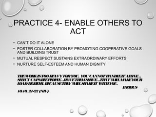 PRACTICE 4- ENABLE OTHERS TO
ACT
• CAN’T DO IT ALONE
• FOSTER COLLABORATION BY PROMOTING COOPERATIVE GOALS
AND BUILDING TRUST
• MUTUAL RESPECT SUSTAINS EXTRAORDINARY EFFORTS
• NURTURE SELF-ESTEEM AND HUMAN DIGNITY
THEWORKISTOOHEAVYFORYOU, YOU CANNOTHANDLEITALONE…
SELECTCAPABLEPEOPLE…HAVETHEMSERVE…THATWILLMAKEYOUR
LOADLIGHTER, BECAUSETHEYWILLSHAREITWITHYOU.
EXODUS
18:18, 21-22(NIV)
 