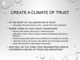 CREATE A CLIMATE OF TRUST
• AT THE HEART OF COLLABORATION IS TRUST
• THE MORE TRUSTED PEOPLE FEEL, THE BETTER THEY INNOVATE
• WHERE THERE IS A HIGH-TRUST ATMOSPHERE:
• PEOPLE ARE MORE OPEN ABOUT THEIR FEELINGS
• GREATER CLARITY ABOUT GROUP’S BASIC PROBLEMS AND GOALS
RESULTS
• PEOPLE SEARCHED MORE FOR ALTERNATIVE COURSES OF ACTION
• GREATER LEVELS OF MUTUAL INFLUENCE ON OUTCOMES OCCURS
• MORE MOTIVATION TO IMPLEMENT DECISIONS
• HOW WELL DO YOU THINK YOUR ORGANIZATION DOES IN
FOSTERING A FEELING OF TRUST AND INNOVATION?
 