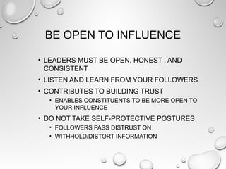 BE OPEN TO INFLUENCE
• LEADERS MUST BE OPEN, HONEST , AND
CONSISTENT
• LISTEN AND LEARN FROM YOUR FOLLOWERS
• CONTRIBUTES TO BUILDING TRUST
• ENABLES CONSTITUENTS TO BE MORE OPEN TO
YOUR INFLUENCE
• DO NOT TAKE SELF-PROTECTIVE POSTURES
• FOLLOWERS PASS DISTRUST ON
• WITHHOLD/DISTORT INFORMATION
 