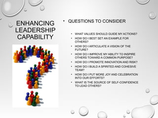 ENHANCING
LEADERSHIP
CAPABILITY
• QUESTIONS TO CONSIDER
• WHAT VALUES SHOULD GUIDE MY ACTIONS?
• HOW DO I BEST SET AN EXAMPLE FOR
OTHERS?
• HOW DO I ARTICULATE A VISION OF THE
FUTURE?
• HOW DO I IMPROVE MY ABILITY TO INSPIRE
OTHERS TOWARD A COMMON PURPOSE?
• HOW DO I PROMOTE INNOVATION AND RISK?
• HOW DO I BUILD A SPIRITED AND COHESIVE
TEAM?
• HOW DO I PUT MORE JOY AND CELEBRATION
INTO OUR EFFORTS?
• WHAT IS THE SOURCE OF SELF-CONFIDENCE
TO LEAD OTHERS?
 