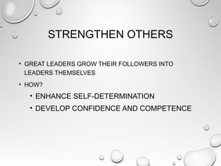 STRENGTHEN OTHERS
• GREAT LEADERS GROW THEIR FOLLOWERS INTO
LEADERS THEMSELVES
• HOW?
• ENHANCE SELF-DETERMINATION
• DEVELOP CONFIDENCE AND COMPETENCE
 