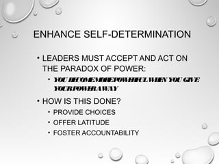 ENHANCE SELF-DETERMINATION
• LEADERS MUST ACCEPT AND ACT ON
THE PARADOX OF POWER:
• YOU BECOMEMOREPOWERFULWHEN YOU GIVE
YOURPOWERAWAY
• HOW IS THIS DONE?
• PROVIDE CHOICES
• OFFER LATITUDE
• FOSTER ACCOUNTABILITY
 