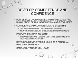 DEVELOP COMPETENCE AND
CONFIDENCE
• PEOPLE FEEL OVERWHELMED AND DISABLED WITHOUT
KNOWLEDGE, SKILLS, INFORMATION, AND RESOURCES
• CONFIDENCE AND COMPETENCE ARE ESSENTIAL
• TO DELIVERING ON THE ORGANIZATION’S PROMISES
• MAINTAINING CREDIBILITY OF LEADERS AND TEAM MEMBERS
• EDUCATE, EDUCATE, EDUCATE
• ORGANIZATIONS AND LEADERS MUST MAKE COMMITMENT TO
TRAINING AND DEVELOPMENT
• DEVELOPING EMPLOYEES SHOULD BE A PERSONAL,
HANDS-ON APPROACH
• CARE ABOUT THOSE YOU LEAD!!
 