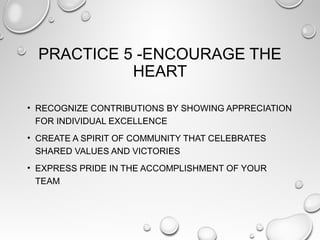PRACTICE 5 -ENCOURAGE THE
HEART
• RECOGNIZE CONTRIBUTIONS BY SHOWING APPRECIATION
FOR INDIVIDUAL EXCELLENCE
• CREATE A SPIRIT OF COMMUNITY THAT CELEBRATES
SHARED VALUES AND VICTORIES
• EXPRESS PRIDE IN THE ACCOMPLISHMENT OF YOUR
TEAM
 