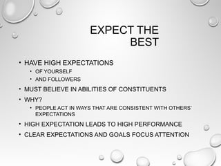 EXPECT THE
BEST
• HAVE HIGH EXPECTATIONS
• OF YOURSELF
• AND FOLLOWERS
• MUST BELIEVE IN ABILITIES OF CONSTITUENTS
• WHY?
• PEOPLE ACT IN WAYS THAT ARE CONSISTENT WITH OTHERS’
EXPECTATIONS
• HIGH EXPECTATION LEADS TO HIGH PERFORMANCE
• CLEAR EXPECTATIONS AND GOALS FOCUS ATTENTION
 