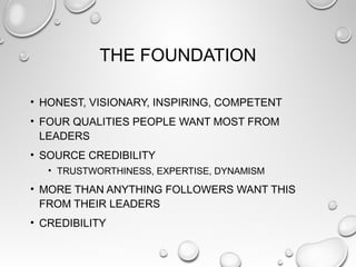 THE FOUNDATION
• HONEST, VISIONARY, INSPIRING, COMPETENT
• FOUR QUALITIES PEOPLE WANT MOST FROM
LEADERS
• SOURCE CREDIBILITY
• TRUSTWORTHINESS, EXPERTISE, DYNAMISM
• MORE THAN ANYTHING FOLLOWERS WANT THIS
FROM THEIR LEADERS
• CREDIBILITY
 