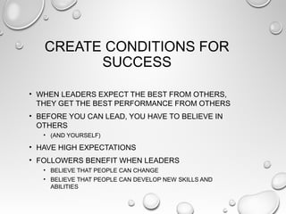 CREATE CONDITIONS FOR
SUCCESS
• WHEN LEADERS EXPECT THE BEST FROM OTHERS,
THEY GET THE BEST PERFORMANCE FROM OTHERS
• BEFORE YOU CAN LEAD, YOU HAVE TO BELIEVE IN
OTHERS
• (AND YOURSELF)
• HAVE HIGH EXPECTATIONS
• FOLLOWERS BENEFIT WHEN LEADERS
• BELIEVE THAT PEOPLE CAN CHANGE
• BELIEVE THAT PEOPLE CAN DEVELOP NEW SKILLS AND
ABILITIES
 