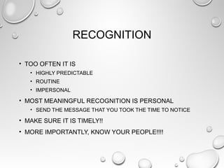 RECOGNITION
• TOO OFTEN IT IS
• HIGHLY PREDICTABLE
• ROUTINE
• IMPERSONAL
• MOST MEANINGFUL RECOGNITION IS PERSONAL
• SEND THE MESSAGE THAT YOU TOOK THE TIME TO NOTICE
• MAKE SURE IT IS TIMELY!!
• MORE IMPORTANTLY, KNOW YOUR PEOPLE!!!!
 