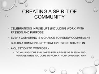 CREATING A SPIRIT OF
COMMUNITY
• CELEBRATIONS INFUSE LIFE (INCLUDING WORK) WITH
PASSION AND PURPOSE
• EVERY GATHERING IS A CHANCE TO RENEW COMMITMENT
• BUILDS A COMMON UNITY THAT EVERYONE SHARES IN
• A QUESTION TO CONSIDER -
• DO YOU AND YOUR EMPLOYEES FEEL A SENSE OF PASSION AND
PURPOSE WHEN YOU COME TO WORK AT YOUR ORGANIZATION?
 
