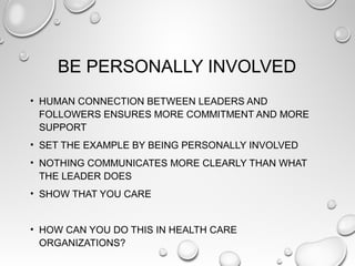 BE PERSONALLY INVOLVED
• HUMAN CONNECTION BETWEEN LEADERS AND
FOLLOWERS ENSURES MORE COMMITMENT AND MORE
SUPPORT
• SET THE EXAMPLE BY BEING PERSONALLY INVOLVED
• NOTHING COMMUNICATES MORE CLEARLY THAN WHAT
THE LEADER DOES
• SHOW THAT YOU CARE
• HOW CAN YOU DO THIS IN HEALTH CARE
ORGANIZATIONS?
 