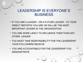 LEADERSHIP IS EVERYONE’S
BUSINESS
• IF YOU ARE A LEADER - OR A FUTURE LEADER - TO YOUR
DIRECT REPORTS YOU ARE OR WILL BE THE MOST
IMPORTANT LEADER IN THE ORGANIZATION
• YOU ARE MORE LIKELY TO INFLUENCE THEM THAN ANY
OTHER LEADER
• YOU MUST TAKE RESPONSIBILITY FOR THE LEADERSHIP
YOUR FOLLOWERS RECEIVE
• YOU ARE ACCOUNTABLE FOR THE LEADERSHIP YOU
DEMONSTRATE
 