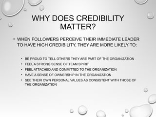 WHY DOES CREDIBILITY
MATTER?
• WHEN FOLLOWERS PERCEIVE THEIR IMMEDIATE LEADER
TO HAVE HIGH CREDIBILITY, THEY ARE MORE LIKELY TO:
• BE PROUD TO TELL OTHERS THEY ARE PART OF THE ORGANIZATION
• FEEL A STRONG SENSE OF TEAM SPIRIT
• FEEL ATTACHED AND COMMITTED TO THE ORGANIZATION
• HAVE A SENSE OF OWNERSHIP IN THE ORGANIZATION
• SEE THEIR OWN PERSONAL VALUES AS CONSISTENT WITH THOSE OF
THE ORGANIZATION
 