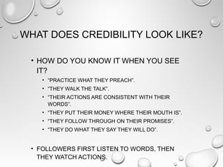 WHAT DOES CREDIBILITY LOOK LIKE?
• HOW DO YOU KNOW IT WHEN YOU SEE
IT?
• “PRACTICE WHAT THEY PREACH”.
• “THEY WALK THE TALK”.
• “THEIR ACTIONS ARE CONSISTENT WITH THEIR
WORDS”.
• “THEY PUT THEIR MONEY WHERE THEIR MOUTH IS”.
• “THEY FOLLOW THROUGH ON THEIR PROMISES”.
• “THEY DO WHAT THEY SAY THEY WILL DO”.
• FOLLOWERS FIRST LISTEN TO WORDS, THEN
THEY WATCH ACTIONS.
 