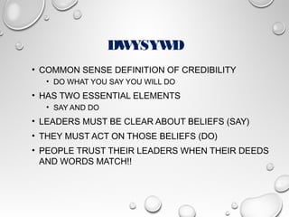 DWYSYWD
• COMMON SENSE DEFINITION OF CREDIBILITY
• DO WHAT YOU SAY YOU WILL DO
• HAS TWO ESSENTIAL ELEMENTS
• SAY AND DO
• LEADERS MUST BE CLEAR ABOUT BELIEFS (SAY)
• THEY MUST ACT ON THOSE BELIEFS (DO)
• PEOPLE TRUST THEIR LEADERS WHEN THEIR DEEDS
AND WORDS MATCH!!
 