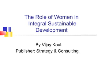 The Role of Women in 
Integral Sustainable 
Development 
By Vijay Kaul. 
Publisher: Strategy & Consulting. 
 