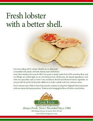 Fresh lobster
with a better shell.
Always Fresh, Never Precooked Since 1986
208 Main Street, Everett, MA 02149
www.lillysfreshpasta.com
Our best-selling 100% Lobster Ravioli are so deliciously
overstuffed with chunks of North Atlantic hard shell lobster
meat,theresimplyisn’troomforfiller.Ourpastaissimplymadefrom100%semolinaflour,and
our fillings are crafted right in our own kitchen from wholesome, all-natural ingredients. And
with new specialties such as Sweet Corn and Bacon Ravioli and Mustard Greens Agnolotti, we
can provide the perfect fresh pasta additions to make a splash with your summer menu.
Everysummersince1986,wehavebeenproudtocontinueservingNewEngland’sfinestrestaurants
withourartisanfreshpastaproducts.Thankyouforbringingtheflavoroffreshtoyourkitchen.
 